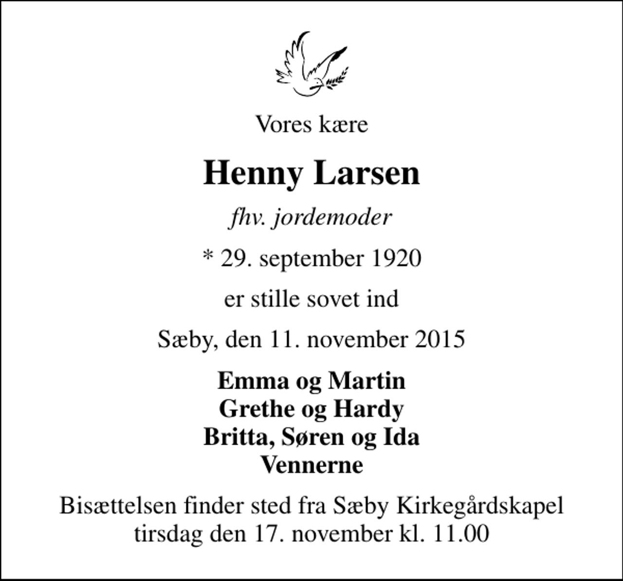 <p>Vores kære<br />Henny Larsen<br />fhv. jordemoder<br />* 29. september 1920<br />er stille sovet ind<br />Sæby, den 11. november 2015<br />Emma og Martin Grethe og Hardy Britta, Søren og Ida Vennerne<br />Bisættelsen finder sted fra Sæby Kirkegårdskapel tirsdag den 17. november kl. 11.00</p>