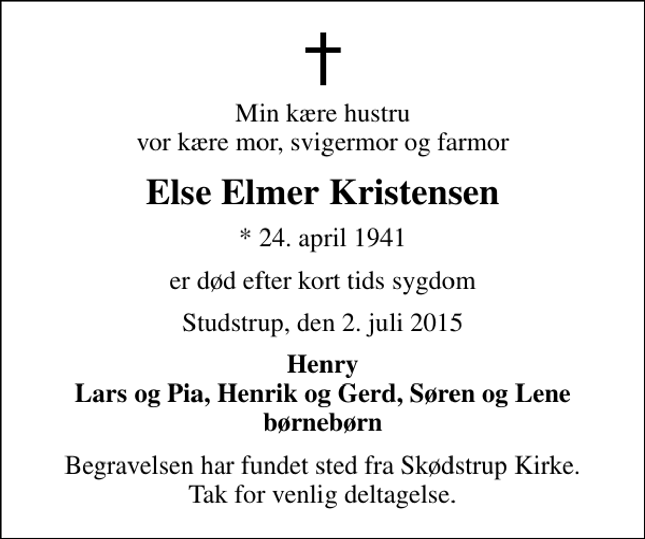 <p>Min kære hustru vor kære mor, svigermor og farmor<br />Else Elmer Kristensen<br />* 24. april 1941<br />er død efter kort tids sygdom<br />Studstrup, den 2. juli 2015<br />Henry Lars og Pia, Henrik og Gerd, Søren og Lene børnebørn<br />Begravelsen har fundet sted fra Skødstrup Kirke. Tak for venlig deltagelse.</p>