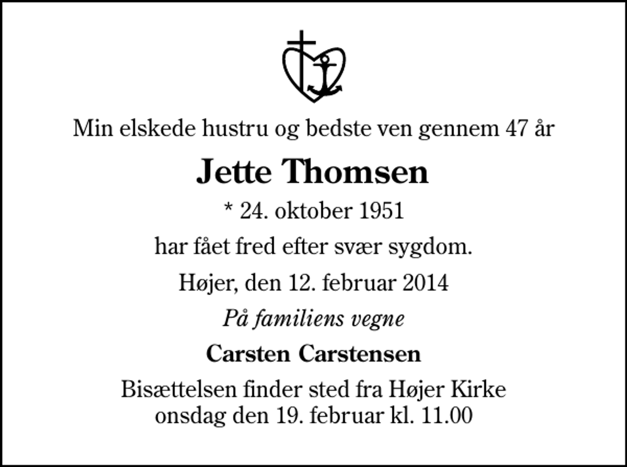 <p>Min elskede hustru og bedste ven gennem 47 år<br />Jette Thomsen<br />* 24. oktober 1951<br />har fået fred efter svær sygdom.<br />Højer, den 12. februar 2014<br />På familiens vegne<br />Carsten Carstensen<br />Bisættelsen finder sted fra Højer Kirke onsdag den 19. februar kl. 11.00</p>