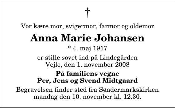 <p>Vor kære mor, svigermor, farmor og oldemor<br />Anna Marie Johansen<br />* 4. maj 1917<br />er stille sovet ind på Lindegården<br />Vejle, den 1. november 2008<br />På familiens vegne<br />Per, Jens og Svend Midtgaard<br />Begravelsen finder sted fra Søndermarkskirken mandag den 10. november kl. 12.30</p>