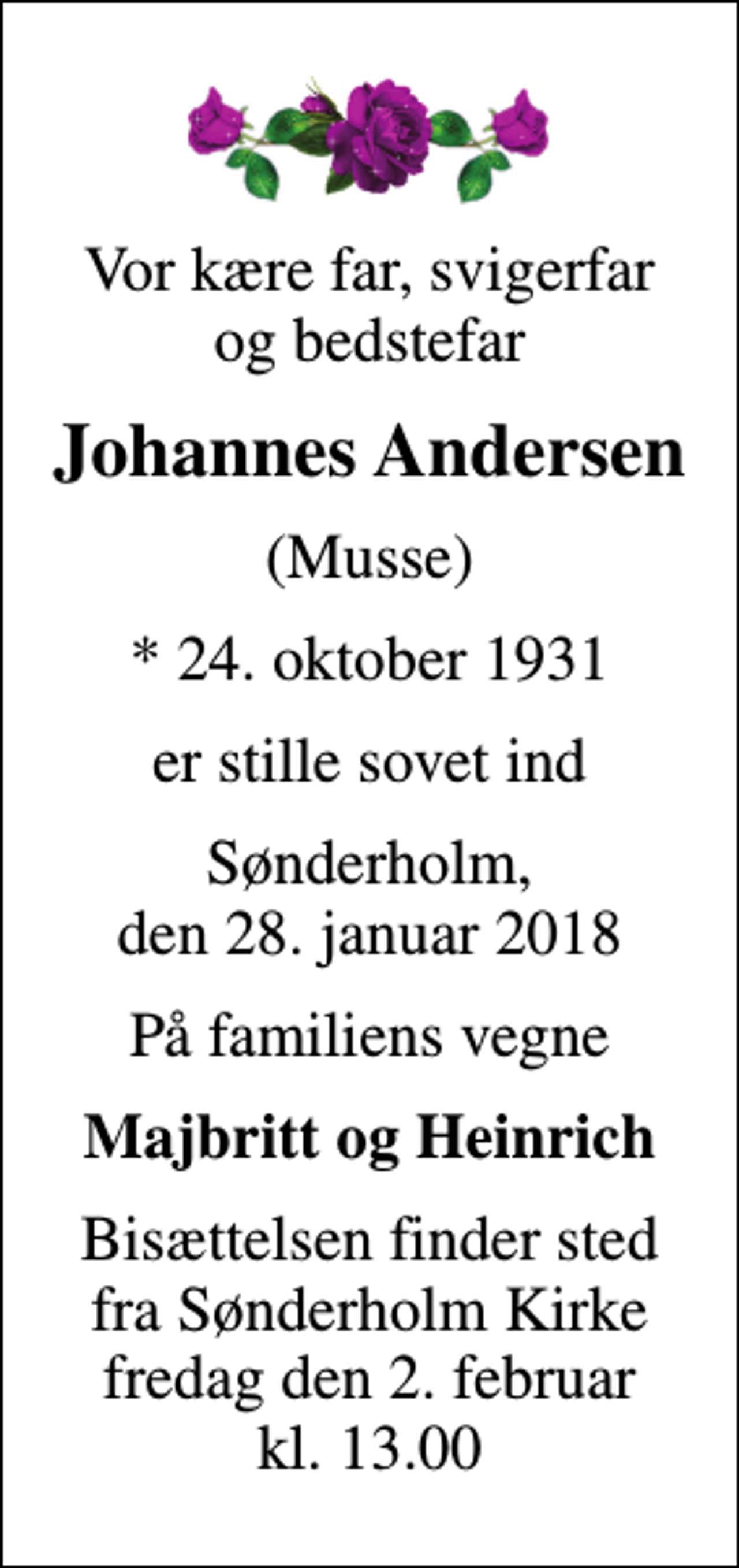<p>Vor kære far, svigerfar og bedstefar<br />Johannes Andersen<br />(Musse)<br />* 24. oktober 1931<br />er stille sovet ind<br />Sønderholm, den 28. januar 2018<br />På familiens vegne<br />Majbritt og Heinrich<br />Bisættelsen finder sted fra Sønderholm Kirke fredag den 2. februar kl. 13.00</p>