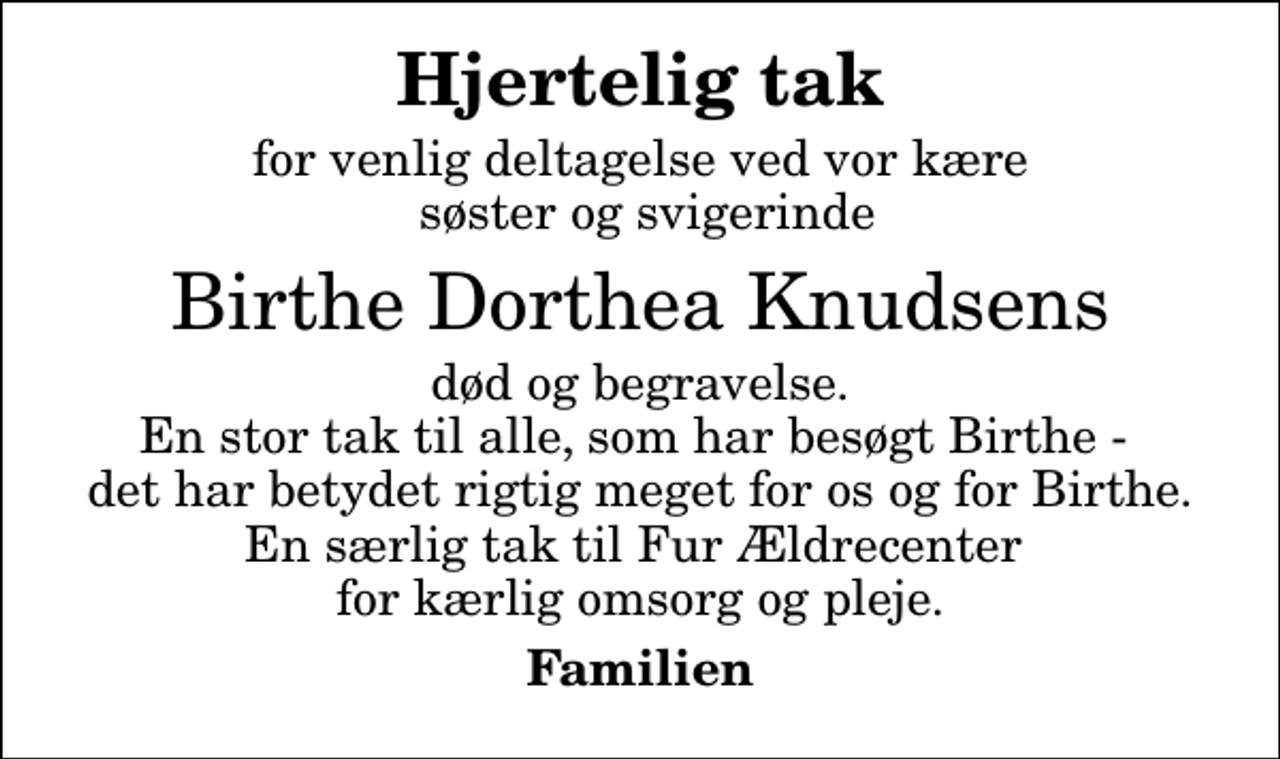 <p>Hjertelig tak<br />for venlig deltagelse ved vor kære søster og svigerinde<br />Birthe Dorthea Knudsens<br />død og begravelse. En stor tak til alle, som har besøgt Birthe - det har betydet rigtig meget for os og for Birthe. En særlig tak til Fur Ældrecenter for kærlig omsorg og pleje.<br />Familien</p>