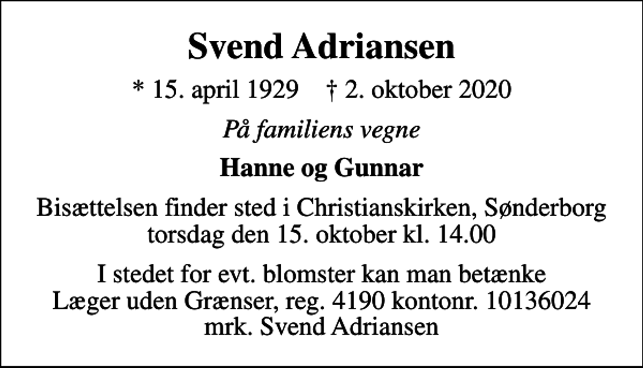 <p>Svend Adriansen<br />* 15. april 1929 ✝ 2. oktober 2020<br />På familiens vegne<br />Hanne og Gunnar<br />Bisættelsen finder sted i Christianskirken, Sønderborg torsdag den 15. oktober kl. 14.00<br />I stedet for evt. blomster kan man betænke<br />Læger uden Grænser reg.4190kontonr.10136024mrk. Svend<br />Adriansen</p>