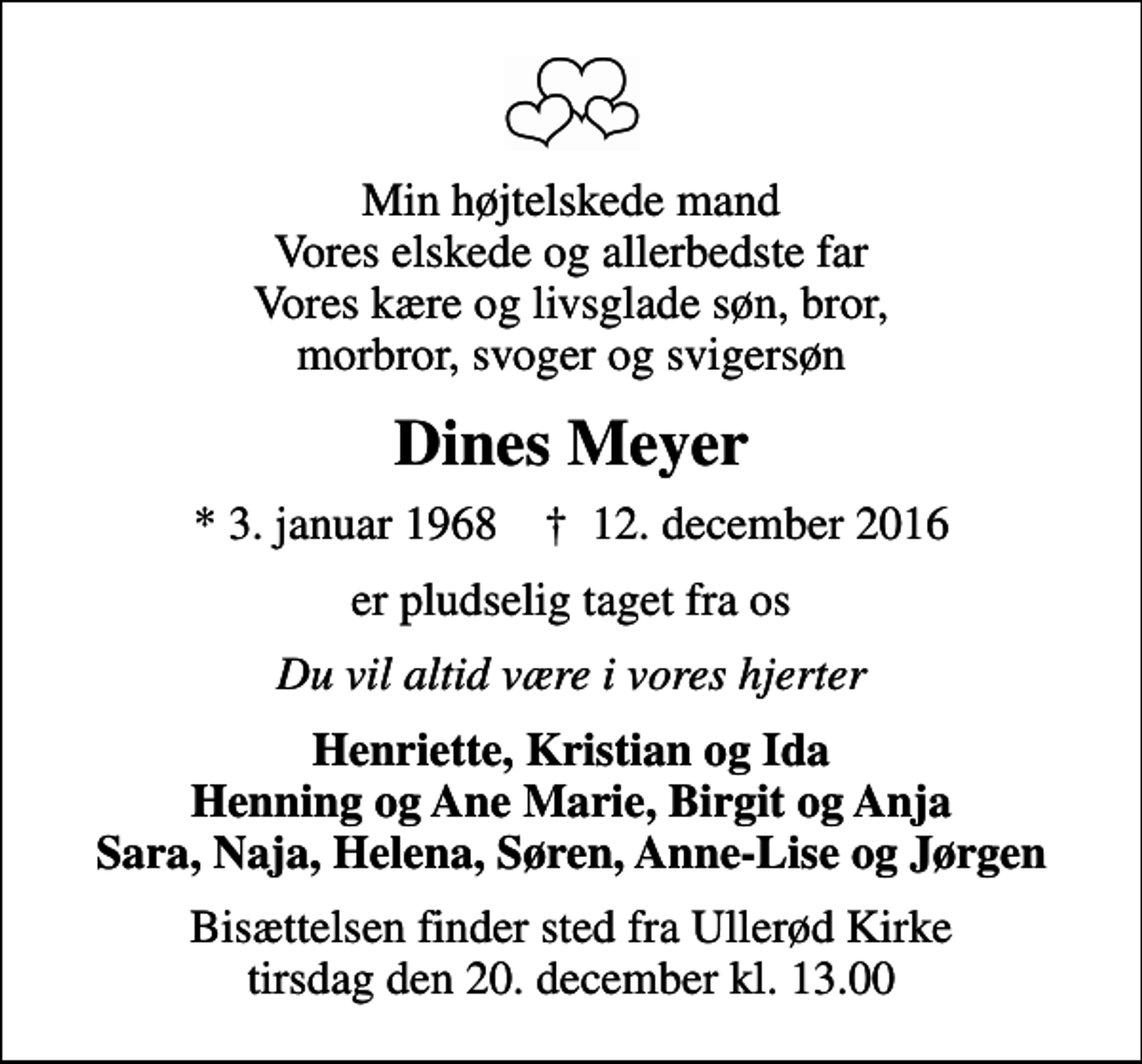 <p>Min højtelskede mand Vores elskede og allerbedste far Vores kære og livsglade søn, bror, morbror, svoger og svigersøn<br />Dines Meyer<br />* 3. januar 1968 ✝ 12. december 2016<br />er pludselig taget fra os<br />Du vil altid være i vores hjerter<br />Henriette, Kristian og Ida Henning og Ane Marie, Birgit og Anja Sara, Naja, Helena, Søren, Anne-Lise og Jørgen<br />Bisættelsen finder sted fra Ullerød Kirke tirsdag den 20. december kl. 13.00</p>