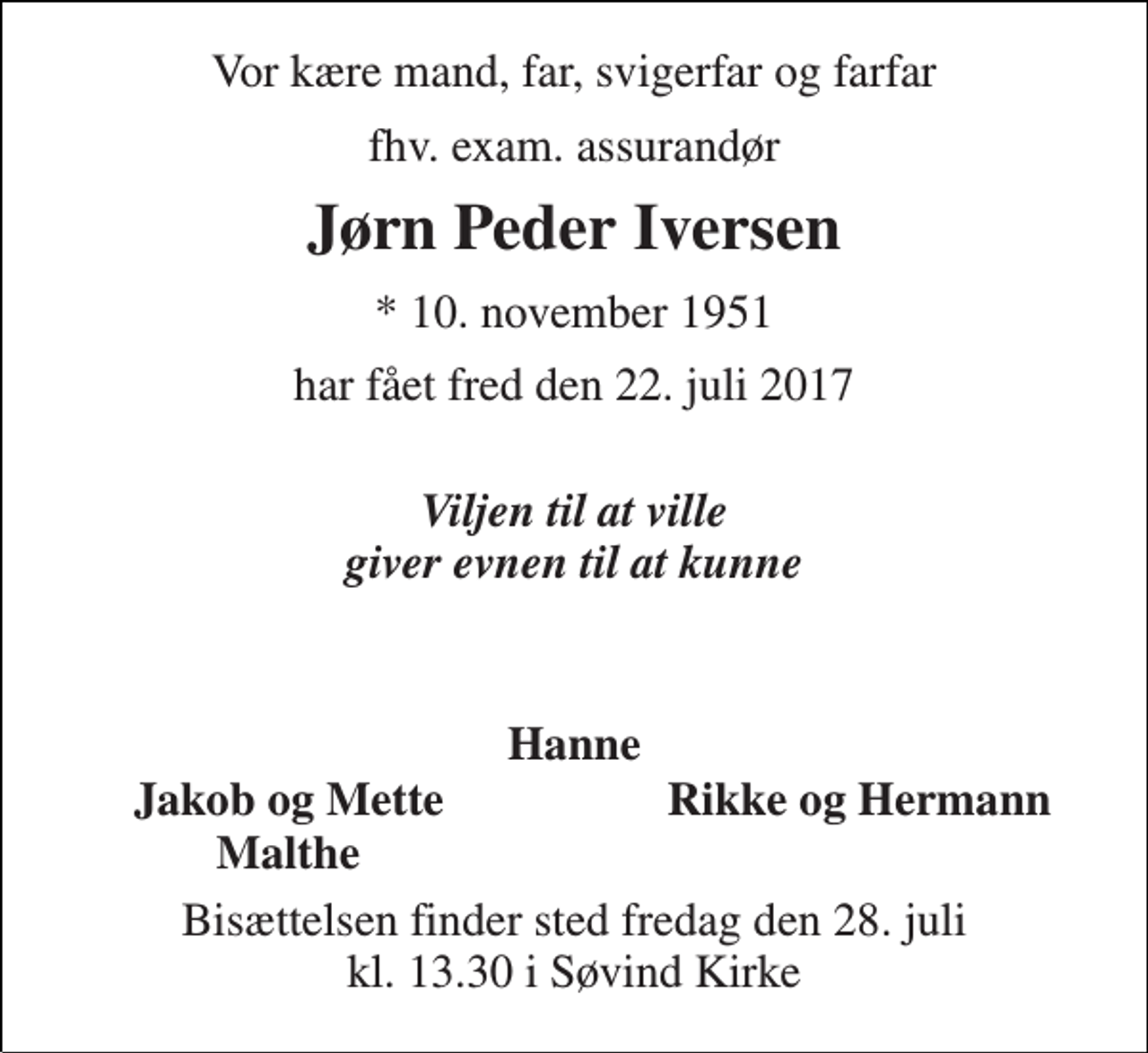 <p>Vor kære mand, far, svigerfar og farfar<br />fhv. exam. assurandør<br />Jørn Peder Iversen<br />* 10. november 1951<br />har fået fred den 22. juli 2017<br />Viljen til at ville giver evnen til at kunne<br />Hanne<br />Jakob og Mette<br />Rikke og Hermann<br />Malthe<br />Bisættelsen finder sted fredag den 28. juli kl. 13.30 i Søvind Kirke</p>