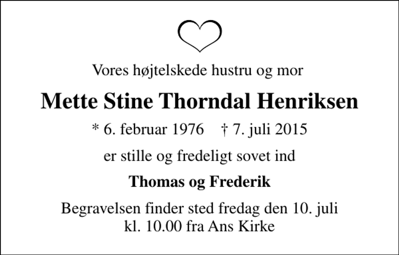 <p>Vores højtelskede hustru og mor<br />Mette Stine Thorndal Henriksen<br />* 6. februar 1976 ✝ 7. juli 2015<br />er stille og fredeligt sovet ind<br />Thomas og Frederik<br />Begravelsen finder sted fredag den 10. juli kl. 10.00 fra Ans Kirke</p>