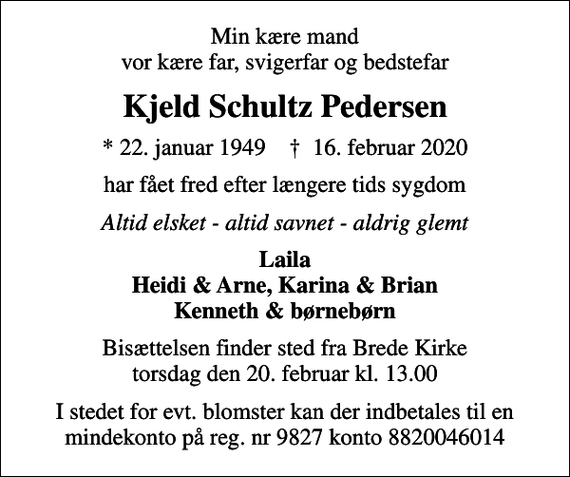 <p>Min kære mand vor kære far, svigerfar og bedstefar<br />Kjeld Schultz Pedersen<br />* 22. januar 1949 ✝ 16. februar 2020<br />har fået fred efter længere tids sygdom<br />Altid elsket - altid savnet - aldrig glemt<br />Laila Heidi &amp; Arne, Karina &amp; Brian Kenneth &amp; børnebørn<br />Bisættelsen finder sted fra Brede Kirke torsdag den 20. februar kl. 13.00<br />I stedet for evt. blomster kan der indbetales til en mindekonto på reg. nr 9827 konto 8820046014</p>