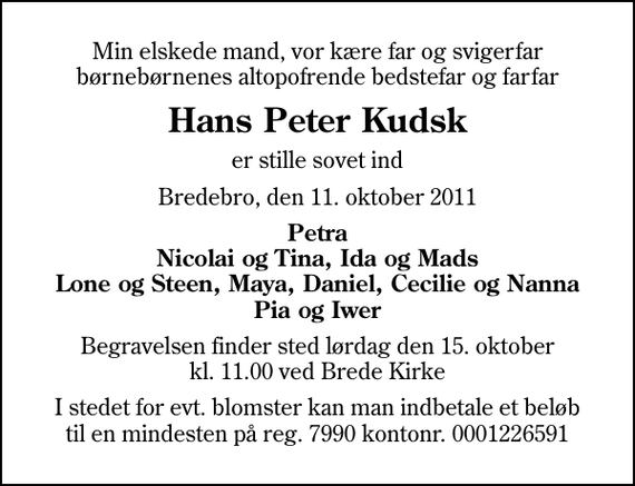 <p>Min elskede mand, vor kære far og svigerfar børnebørnenes altopofrende bedstefar og farfar<br />Hans Peter Kudsk<br />er stille sovet ind<br />Bredebro, den 11. oktober 2011<br />Petra Nicolai og Tina, Ida og Mads Lone og Steen, Maya, Daniel, Cecilie og Nanna Pia og Iwer<br />Begravelsen finder sted lørdag den 15. oktober kl. 11.00 ved Brede Kirke<br />I stedet for evt. blomster kan man indbetale et beløb til en mindesten på reg. 7990 kontonr. 0001226591</p>