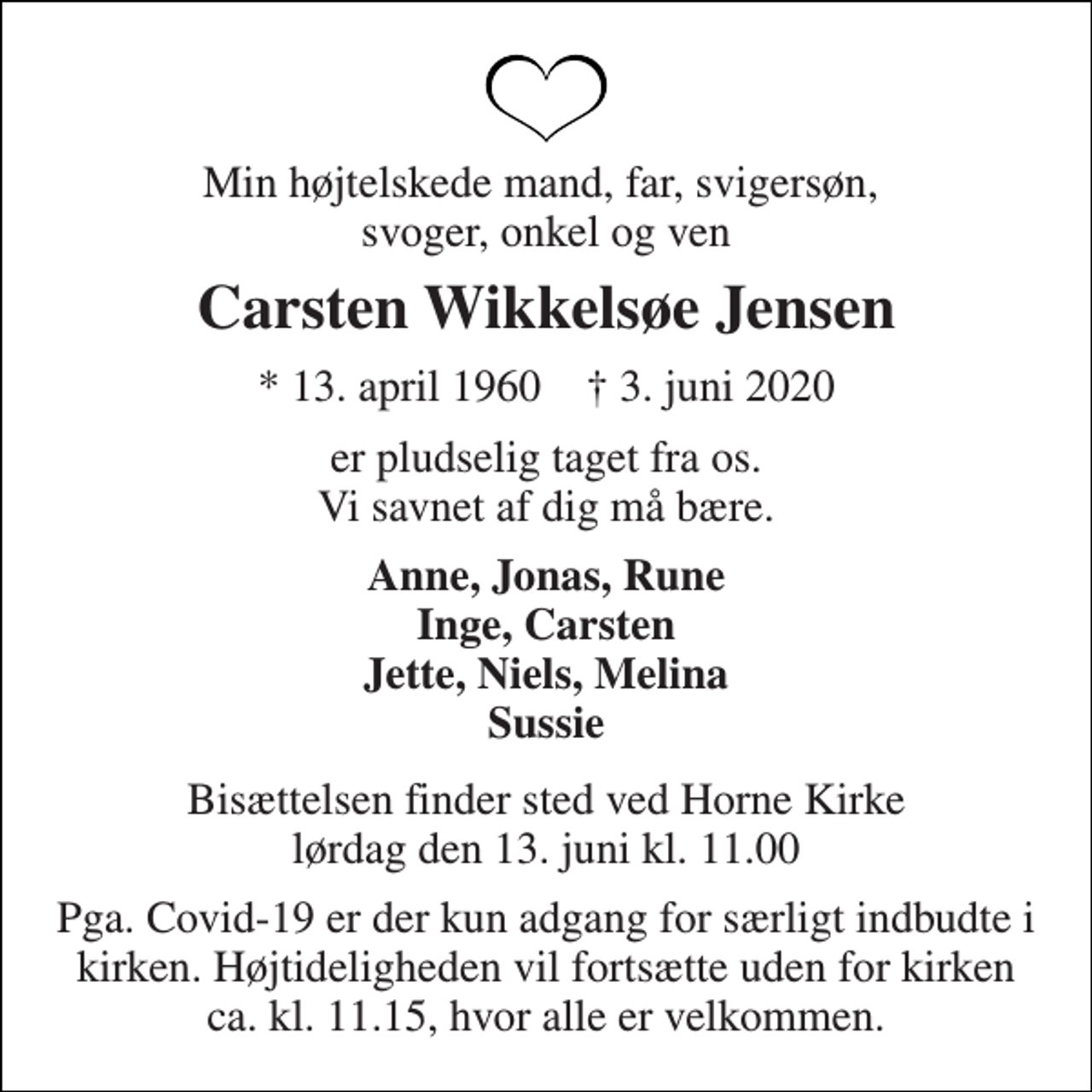 <p>Min højtelskede mand, far, svigersøn, svoger, onkel og ven<br />Carsten Wikkelsøe Jensen<br />*​ 13. april 1960​ †​ 3. juni 2020<br />er pludselig taget fra os. Vi savnet af dig må bære.<br />Anne, Jonas, Rune Inge, Carsten Jette, Niels, Melina Sussie<br />Bisættelsen​ finder sted ved Horne Kirke​ lørdag den 13. juni​ kl. 11.00<br />Pga. Covid-19 er der kun adgang for særligt indbudte i kirken. Højtideligheden vil fortsætte uden for kirken ca. kl. 11.15, hvor alle er velkommen.</p>