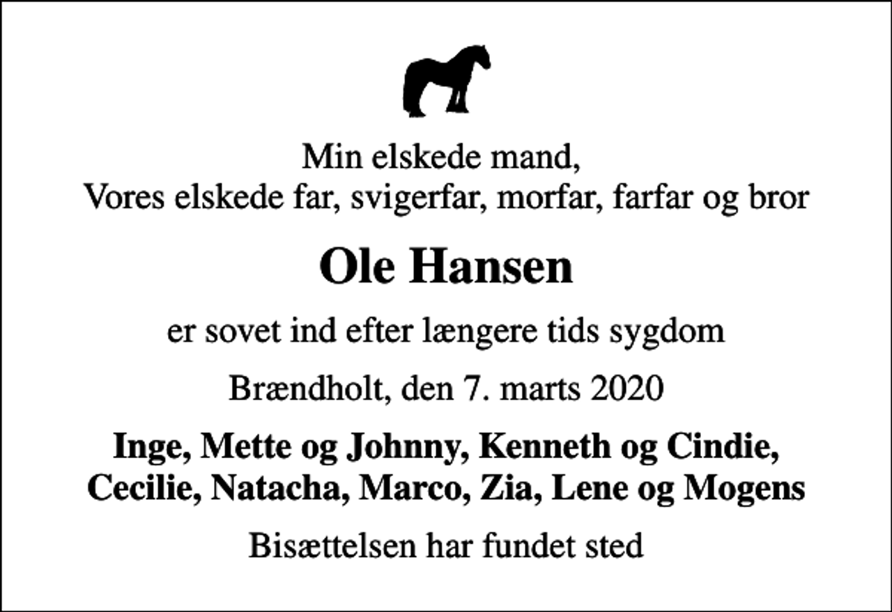 <p>Min elskede mand, Vores elskede far, svigerfar, morfar, farfar og bror<br />Ole Hansen<br />er sovet ind efter længere tids sygdom<br />Brændholt, den 7. marts 2020<br />Inge, Mette og Johnny, Kenneth og Cindie, Cecilie, Natacha, Marco, Zia, Lene og Mogens<br />Bisættelsen har fundet sted</p>