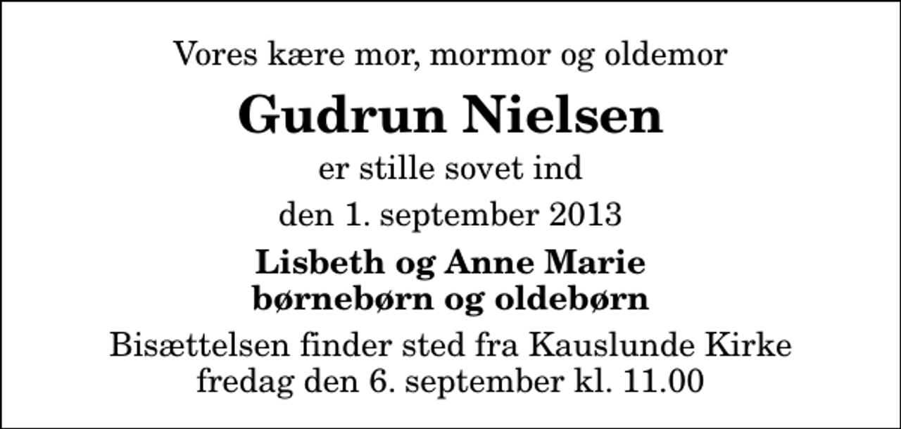 <p>Vores kære mor, mormor og oldemor<br />Gudrun Nielsen<br />er stille sovet ind<br />den 1. september 2013<br />Lisbeth og Anne Marie børnebørn og oldebørn<br />Bisættelsen finder sted fra Kauslunde Kirke fredag den 6. september kl. 11.00</p>