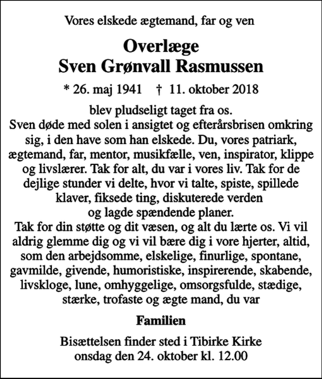 <p>Vores elskede ægtemand, far og ven<br />Overlæge Sven Grønvall Rasmussen<br />* 26. maj 1941 ✝ 11. oktober 2018<br />blev pludseligt taget fra os. Sven døde med solen i ansigtet og efterårsbrisen omkring sig, i den have som han elskede. Du, vores patriark, ægtemand, far, mentor, musikfælle, ven, inspirator, klippe og livslærer. Tak for alt, du var i vores liv. Tak for de dejlige stunder vi delte, hvor vi talte, spiste, spillede klaver, fiksede ting, diskuterede verden og lagde spændende planer. Tak for din støtte og dit væsen, og alt du lærte os. Vi vil aldrig glemme dig og vi vil bære dig i vore hjerter, altid, som den arbejdsomme, elskelige, finurlige, spontane, gavmilde, givende, humoristiske, inspirerende, skabende, livskloge, lune, omhyggelige, omsorgsfulde, stædige, stærke, trofaste og ægte mand, du var<br />Familien<br />Bisættelsen finder sted i Tibirke Kirke onsdag den 24. oktober kl. 12.00</p>