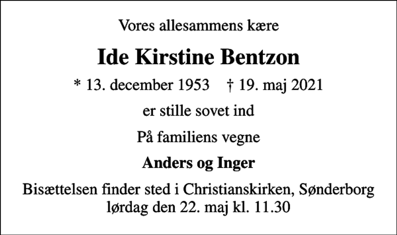 <p>Vores allesammens kære<br />Ide Kirstine Bentzon<br />* 13. december 1953 ✝ 19. maj 2021<br />er stille sovet ind<br />På familiens vegne<br />Anders og Inger<br />Bisættelsen finder sted i Christianskirken, Sønderborg lørdag den 22. maj kl. 11.30</p>
