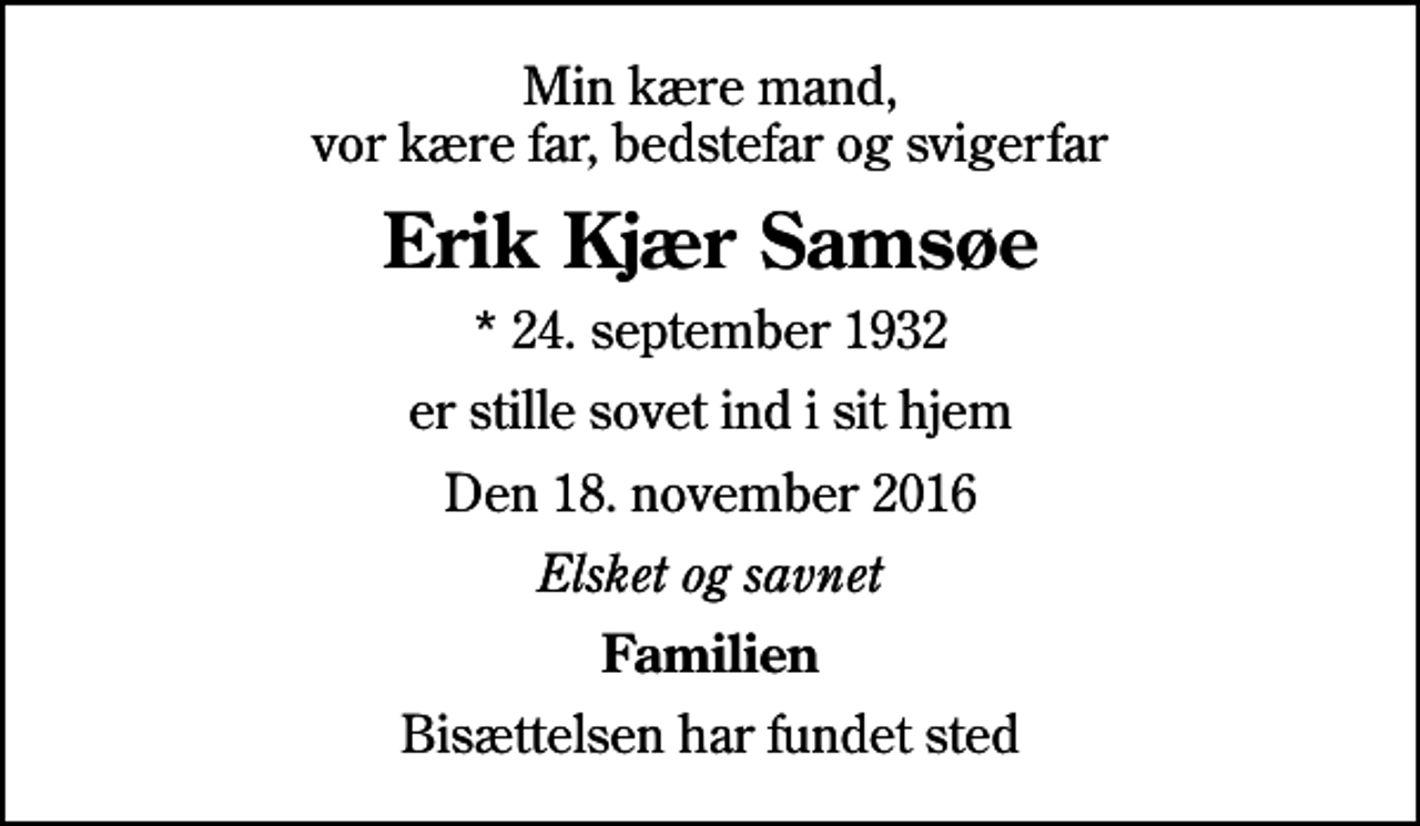 <p>Min kære mand, vor kære far, bedstefar og svigerfar<br />Erik Kjær Samsøe<br />* 24. september 1932<br />er stille sovet ind i sit hjem<br />Den 18. november 2016<br />Elsket og savnet<br />Familien<br />Bisættelsen har fundet sted</p>