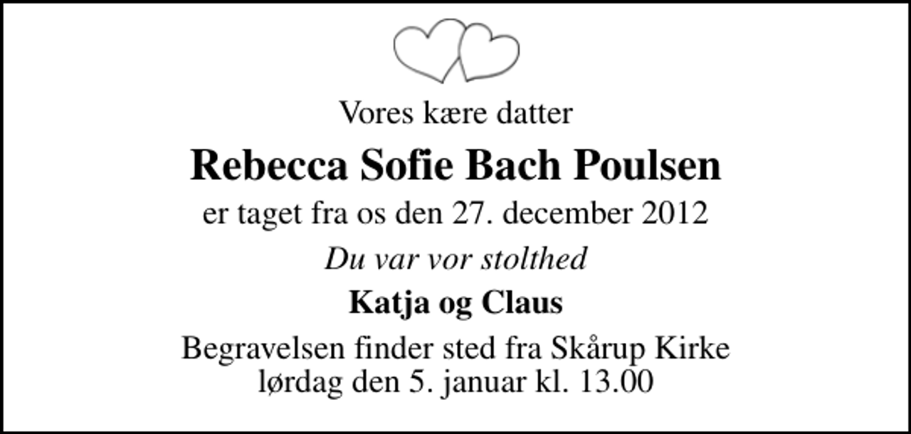<p>Vores kære datter<br />Rebecca Sofie Bach Poulsen<br />er taget fra os den 27. december 2012<br />Du var vor stolthed<br />Katja og Claus<br />Begravelsen finder sted fra Skårup Kirke lørdag den 5. januar kl. 13.00</p>