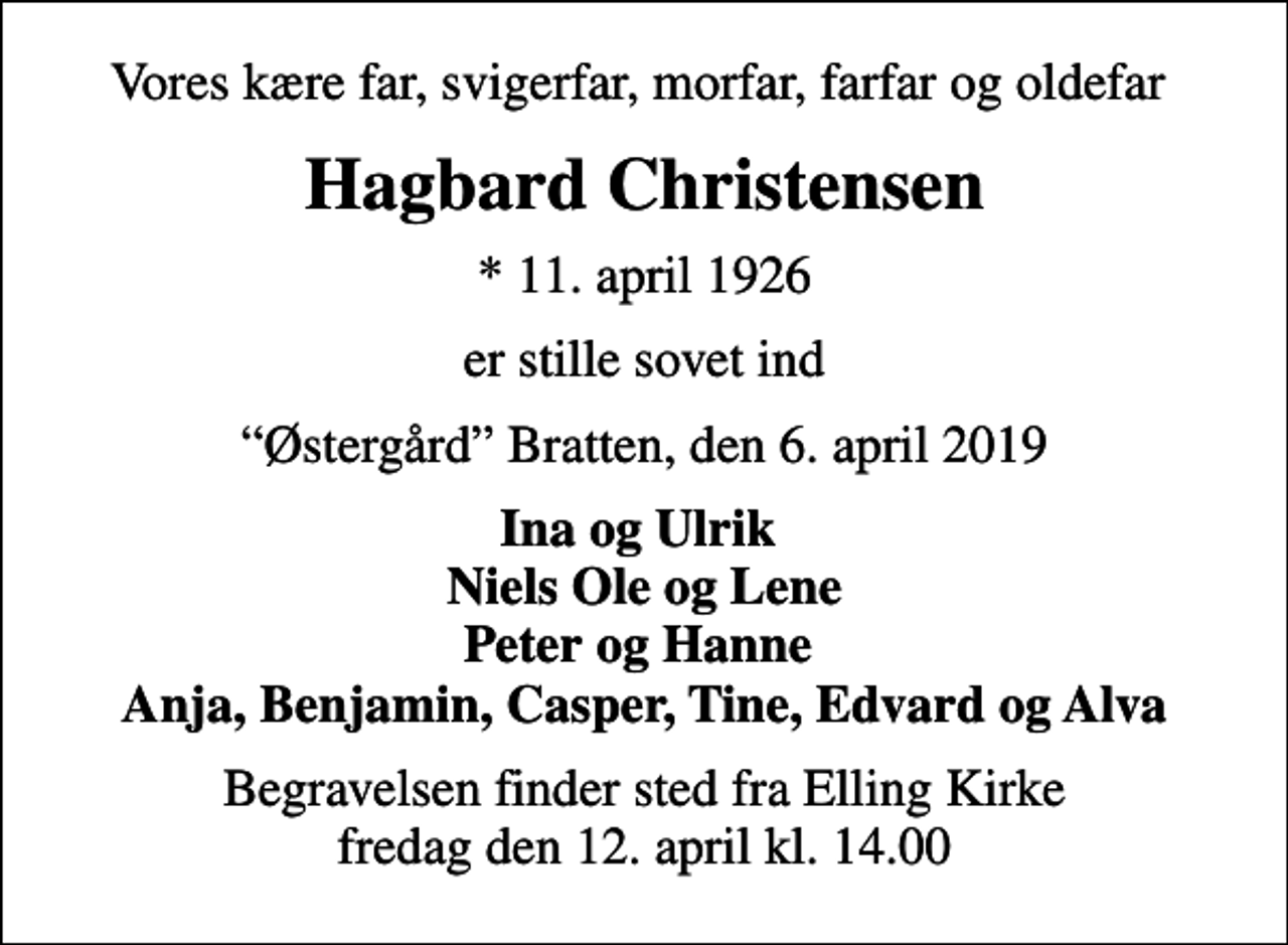 <p>Vores kære far, svigerfar, morfar, farfar og oldefar<br />Hagbard Christensen<br />* 11. april 1926<br />er stille sovet ind<br />Østergård Bratten, den 6. april 2019<br />Ina og Ulrik Niels Ole og Lene Peter og Hanne Anja, Benjamin, Casper, Tine, Edvard og Alva<br />Begravelsen finder sted fra Elling Kirke fredag den 12. april kl. 14.00</p>