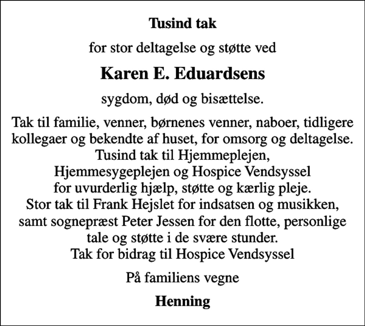 <p>Tusind tak<br />for stor deltagelse og støtte ved<br />Karen E. Eduardsens<br />sygdom, død og bisættelse.<br />Tak til familie, venner, børnenes venner, naboer, tidligere kollegaer og bekendte af huset, for omsorg og deltagelse. Tusind tak til Hjemmeplejen, Hjemmesygeplejen og Hospice Vendsyssel for uvurderlig hjælp, støtte og kærlig pleje. Stor tak til Frank Hejslet for indsatsen og musikken, samt sognepræst Peter Jessen for den flotte, personlige tale og støtte i de svære stunder. Tak for bidrag til Hospice Vendsyssel<br />På familiens vegne<br />Henning</p>