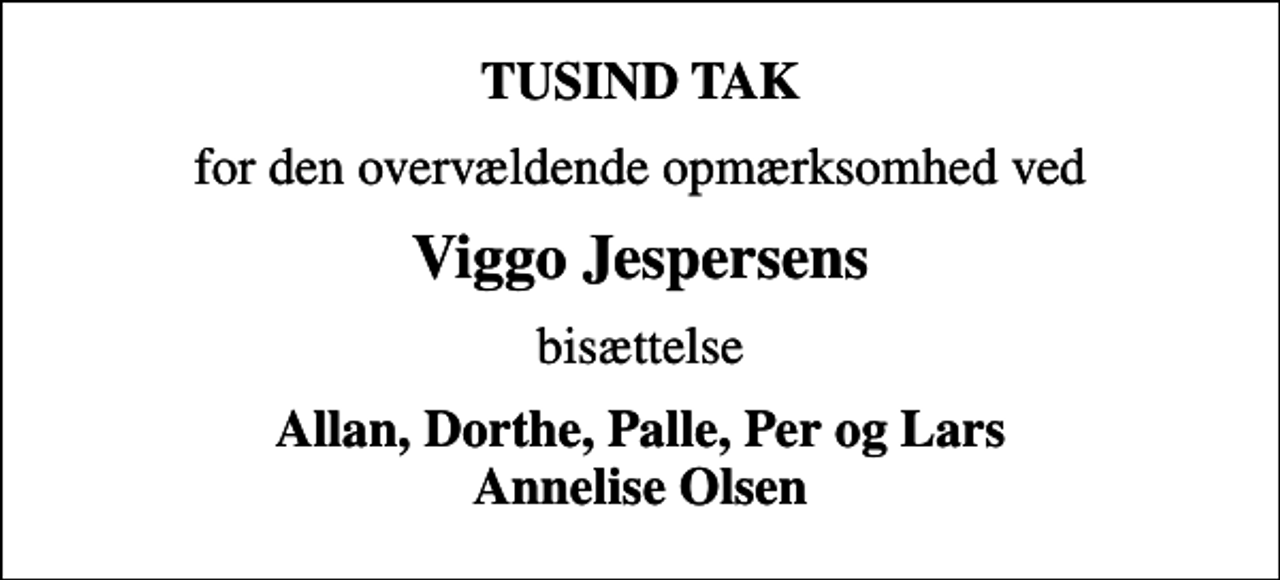 <p>TUSIND TAK<br />for den overvældende opmærksomhed ved<br />Viggo Jespersens<br />bisættelse<br />Allan, Dorthe, Palle, Per og Lars Annelise Olsen</p>
