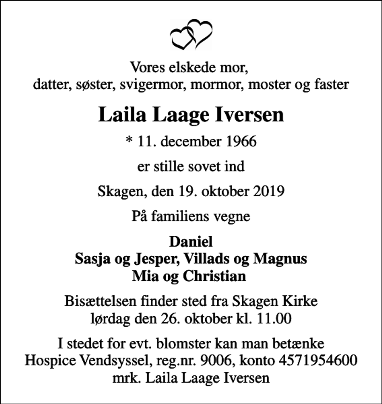 <p>Vores elskede mor, datter, søster, svigermor, mormor, moster og faster<br />Laila Laage Iversen<br />* 11. december 1966<br />er stille sovet ind<br />Skagen, den 19. oktober 2019<br />På familiens vegne<br />Daniel Sasja og Jesper, Villads og Magnus Mia og Christian<br />Bisættelsen finder sted fra Skagen Kirke lørdag den 26. oktober kl. 11.00<br />I stedet for evt. blomster kan man betænke<br />Hospice Vendsyssel reg.nr.9006,konto4571954600mrk. Laila Laage<br />Iversen</p>