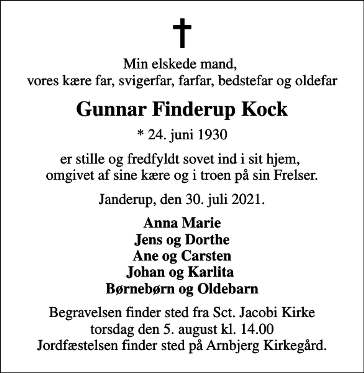 <p>Min elskede mand, vores kære far, svigerfar, farfar, bedstefar og oldefar<br />Gunnar Finderup Kock<br />* 24. juni 1930<br />er stille og fredfyldt sovet ind i sit hjem, omgivet af sine kære og i troen på sin Frelser.<br />Janderup, den 30. juli 2021.<br />Anna Marie Jens og Dorthe Ane og Carsten Johan og Karlita Børnebørn og Oldebarn<br />Begravelsen finder sted fra Sct. Jacobi Kirke torsdag den 5. august kl. 14.00 Jordfæstelsen finder sted på Arnbjerg Kirkegård.</p>