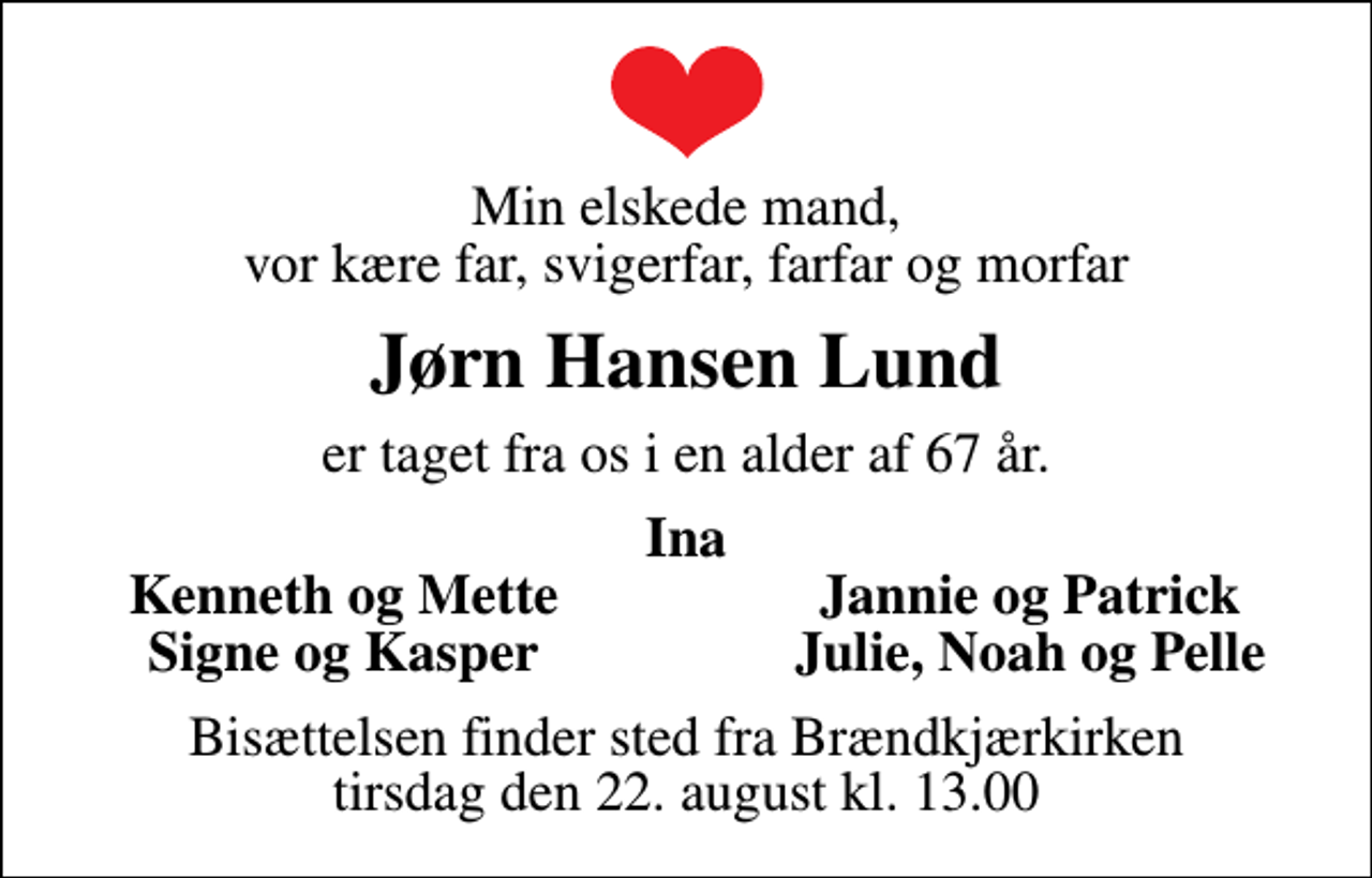 <p>Min elskede mand, vor kære far, svigerfar, farfar og morfar<br />Jørn Hansen Lund<br />er taget fra os i en alder af 67 år.<br />Ina<br />Kenneth og Mette<br />Jannie og Patrick<br />Signe og Kasper<br />Julie, Noah og Pelle<br />Bisættelsen finder sted fra Brændkjærkirken tirsdag den 22. august kl. 13.00</p>