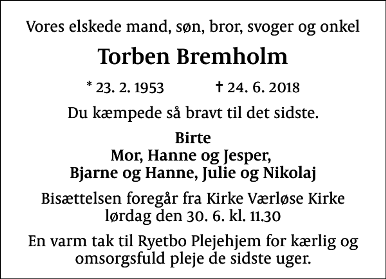 <p>Vores elskede mand, søn, bror, svoger og onkel<br />Torben Bremholm<br />* 23.2.1953 ✝ 24.6.2018<br />Du kæmpede så bravt til det sidste.<br />Birte Mor, Hanne og Jesper, Bjarne og Hanne, Julie og Nikolaj<br />Bisættelsen foregår fra Kirke Værløse Kirke lørdag den 30.6. kl. 11.30<br />En varm tak til Ryetbo Plejehjem for kærlig og omsorgsfuld pleje de sidste uger.</p>