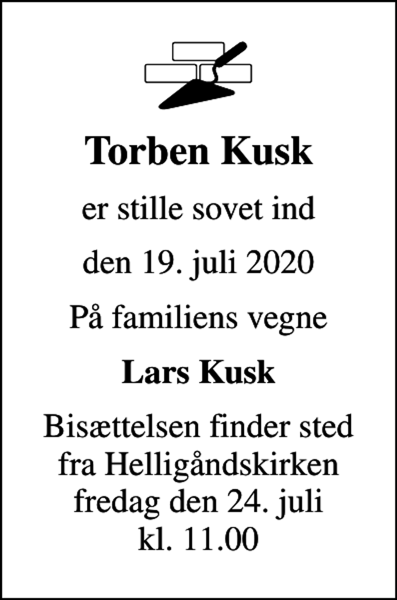 <p>Torben Kusk<br />er stille sovet ind<br />den 19. juli 2020<br />På familiens vegne<br />Lars Kusk<br />Bisættelsen finder sted fra Helligåndskirken fredag den 24. juli kl. 11.00</p>