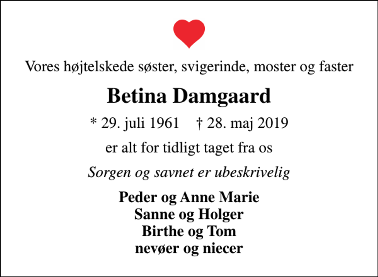 <p>Vores højtelskede søster, svigerinde, moster og faster<br />Betina Damgaard<br />* 29. juli 1961 ✝ 28. maj 2019<br />er alt for tidligt taget fra os<br />Sorgen og savnet er ubeskrivelig<br />Peder og Anne Marie Sanne og Holger Birthe og Tom nevøer og niecer</p>