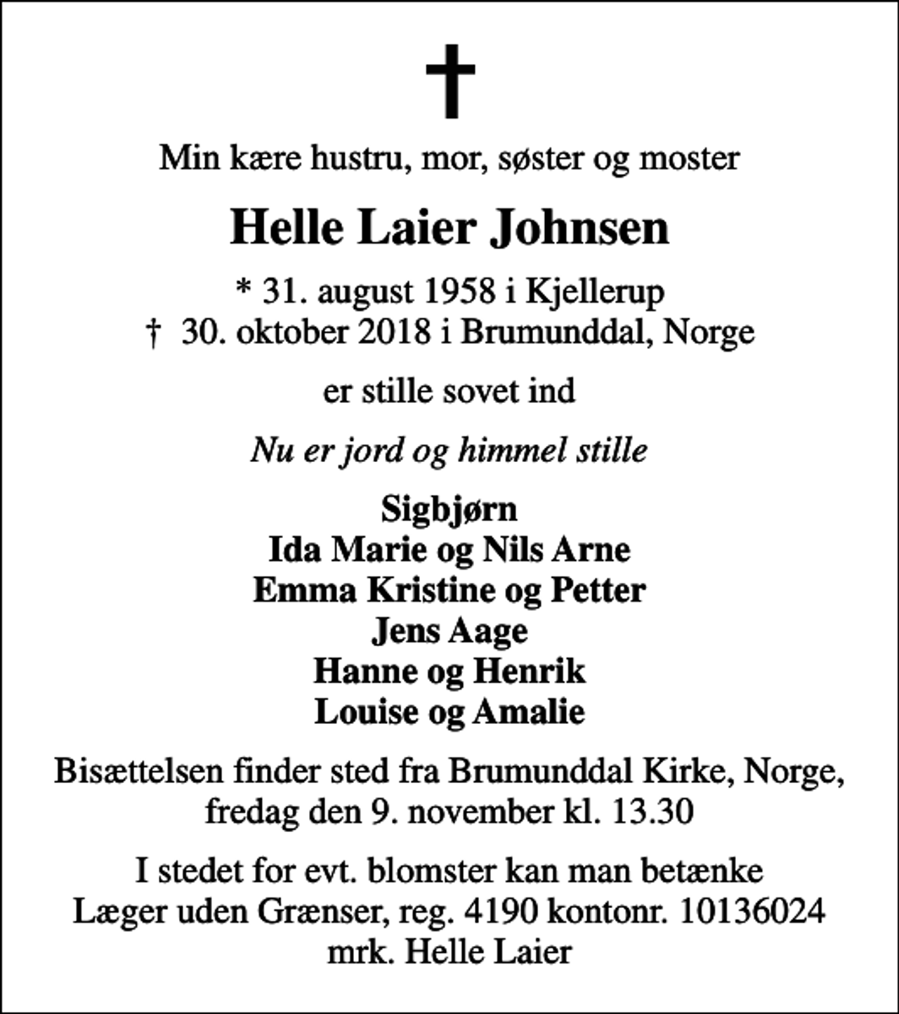 <p>Min kære hustru, mor, søster og moster<br />Helle Laier Johnsen<br />* 31. august 1958 i Kjellerup<br />✝ 30. oktober 2018 i Brumunddal, Norge<br />er stille sovet ind<br />Nu er jord og himmel stille<br />Sigbjørn Ida Marie og Nils Arne Emma Kristine og Petter Jens Aage Hanne og Henrik Louise og Amalie<br />Bisættelsen finder sted fra Brumunddal Kirke, Norge, fredag den 9. november kl. 13.30<br />I stedet for evt. blomster kan man betænke<br />Læger uden Grænser reg.4190kontonr.10136024mrk. Helle<br />Laier Johnsen<br />I stedet for evt. blomster kan man betænke Læger uden Grænser, reg. 4190 kontonr. 10136024 mrk. Helle Laier</p>