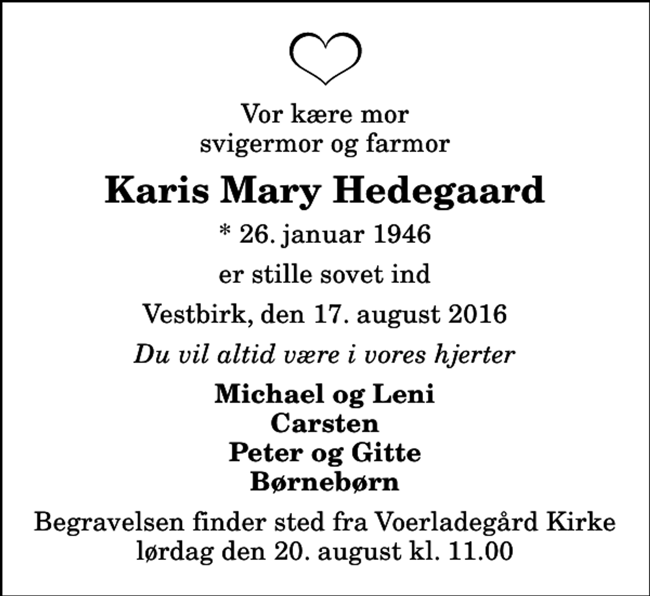 <p>Vor kære mor svigermor og farmor<br />Karis Mary Hedegaard<br />* 26. januar 1946<br />er stille sovet ind<br />Vestbirk, den 17. august 2016<br />Du vil altid være i vores hjerter<br />Michael og Leni Carsten Peter og Gitte Børnebørn<br />Begravelsen finder sted fra Voerladegård Kirke lørdag den 20. august kl. 11.00</p>