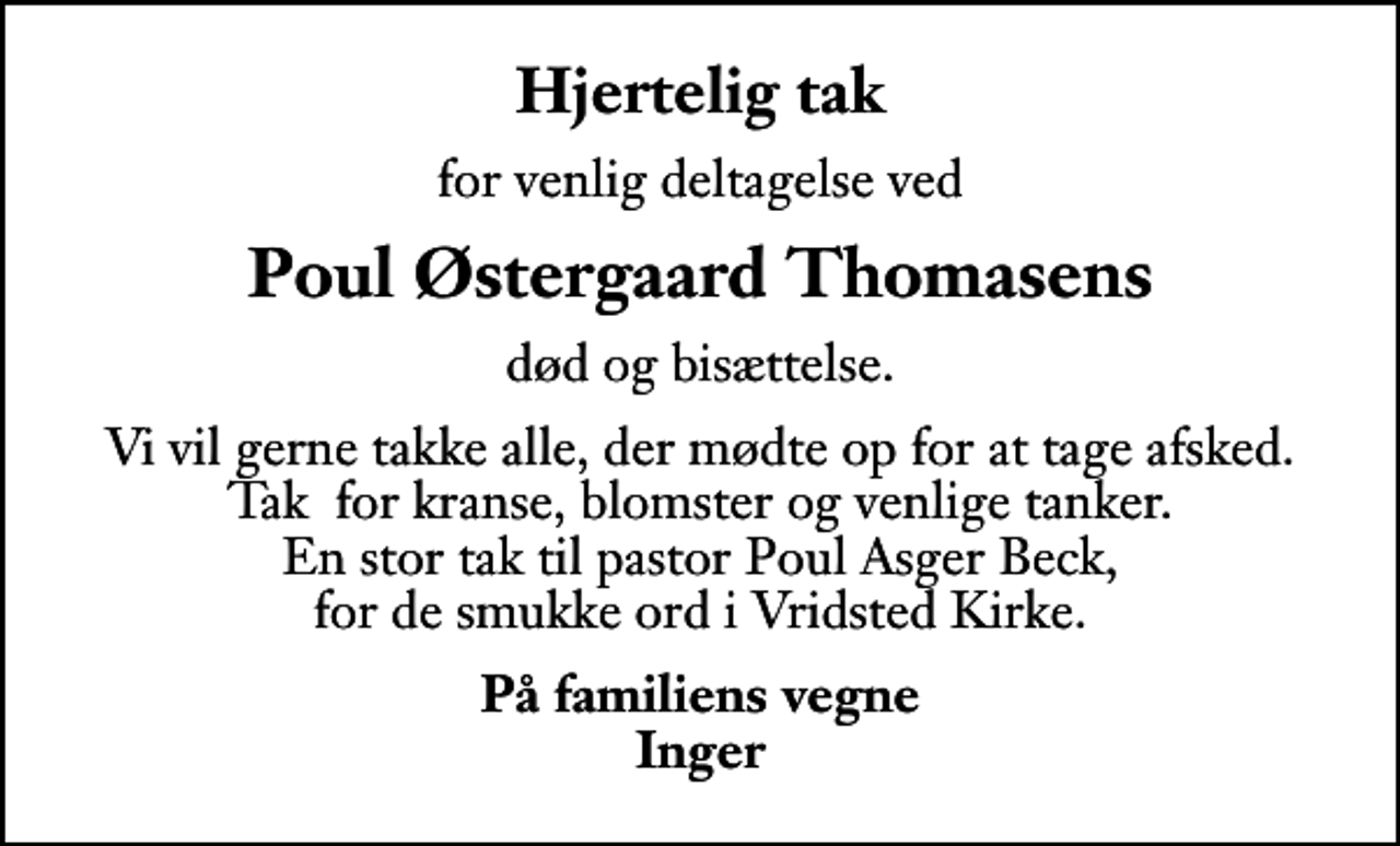 <p>Hjertelig tak<br />for venlig deltagelse ved<br />Poul Østergaard Thomasens<br />død og bisættelse.<br />Vi vil gerne takke alle, der mødte op for at tage afsked. Tak for kranse, blomster og venlige tanker. En stor tak til pastor Poul Asger Beck, for de smukke ord i Vridsted Kirke.<br />På familiens vegne Inger</p>