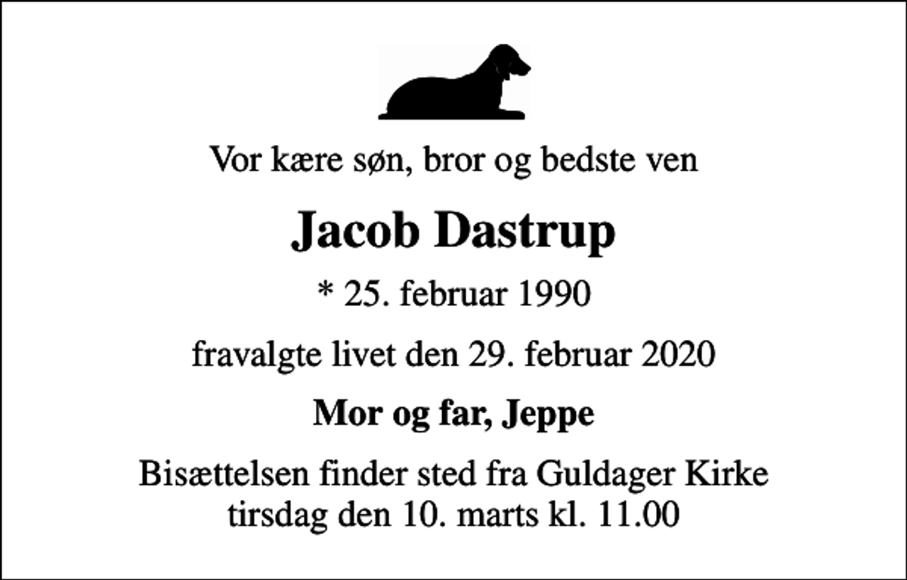 <p>Vor kære søn, bror og bedste ven<br />Jacob Dastrup<br />* 25. februar 1990<br />fravalgte livet den 29. februar 2020<br />Mor og far, Jeppe<br />Bisættelsen finder sted fra Guldager Kirke tirsdag den 10. marts kl. 11.00</p>