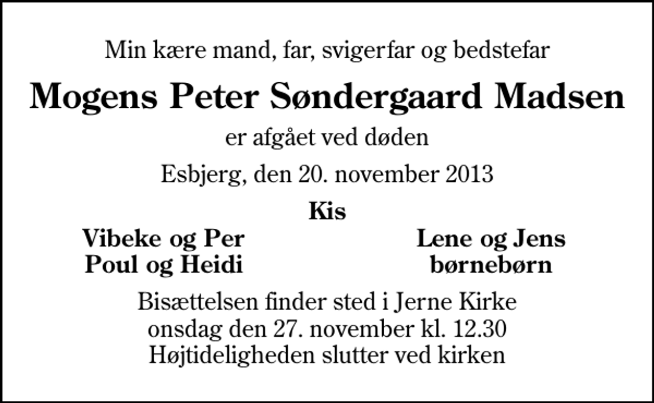 <p>Min kære mand, far, svigerfar og bedstefar<br />Mogens Peter Søndergaard Madsen<br />er afgået ved døden<br />Esbjerg, den 20. november 2013<br />Kis<br />Vibeke og Per<br />Lene og Jens<br />Poul og Heidi<br />børnebørn<br />Bisættelsen finder sted i Jerne Kirke onsdag den 27. november kl. 12.30 Højtideligheden slutter ved kirken</p>