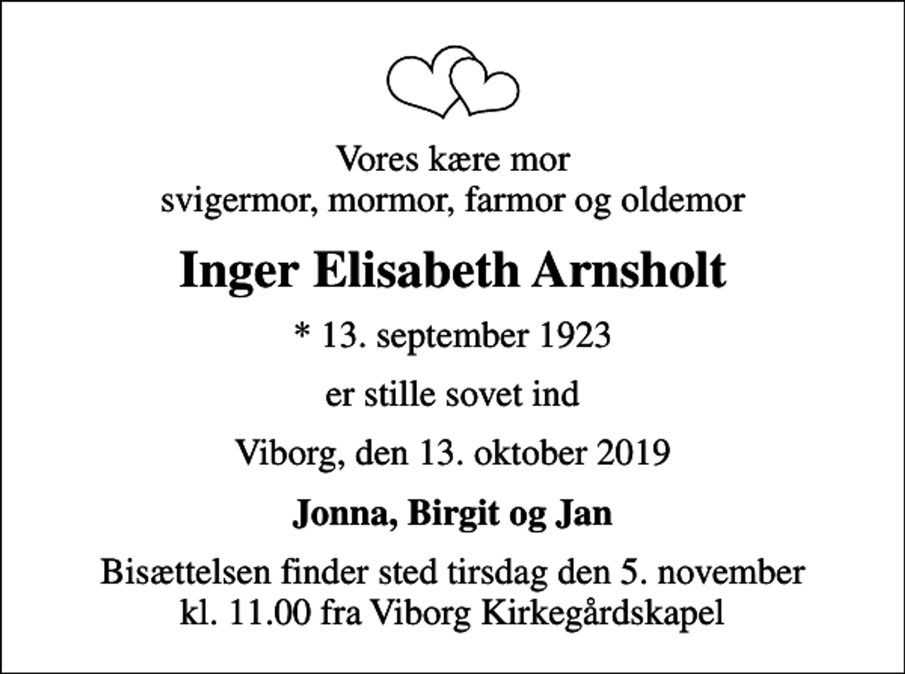 <p>Vores kære mor svigermor, mormor, farmor og oldemor<br />Inger Elisabeth Arnsholt<br />* 13. september 1923<br />er stille sovet ind<br />Viborg, den 13. oktober 2019<br />Jonna, Birgit og Jan<br />Bisættelsen finder sted tirsdag den 5. november kl. 11.00 fra Viborg Kirkegårdskapel</p>
