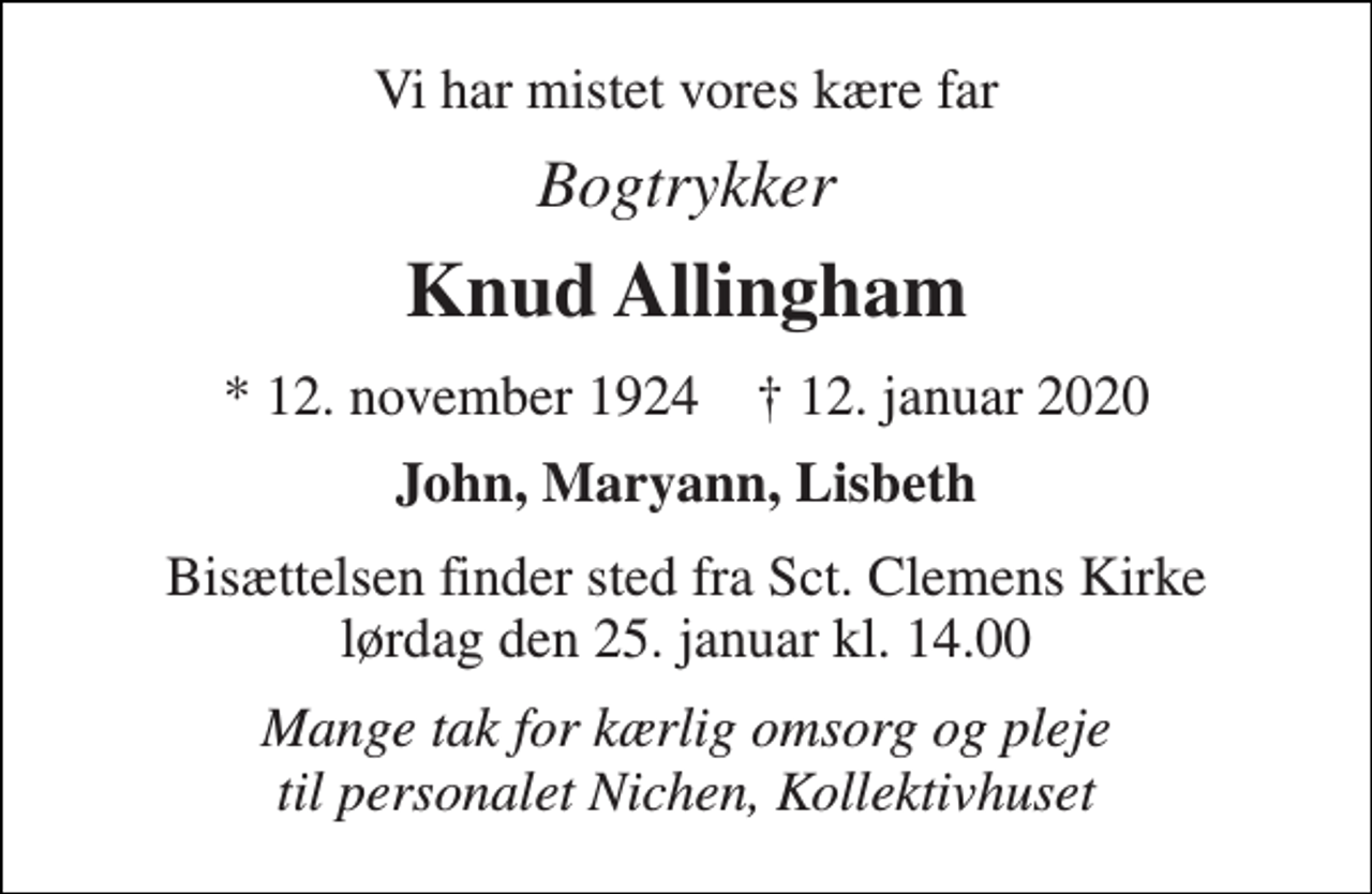<p>Vi har mistet vores kære far<br />Bogtrykker<br />Knud Allingham<br />*​ 12. november 1924​ †​ 12. januar 2020<br />John, Maryann, Lisbeth<br />Bisættelsen finder sted fra Sct. Clemens Kirke lørdag den 25. januar kl. 14.00<br />Mange tak for kærlig omsorg og pleje til personalet Nichen, Kollektivhuset</p>