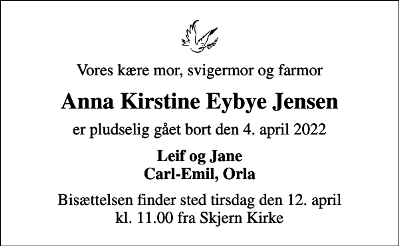 <p>Vores kære mor, svigermor og farmor<br />Anna Kirstine Eybye Jensen<br />er pludselig gået bort den 4. april 2022<br />Leif og Jane Carl-Emil, Orla<br />Bisættelsen finder sted tirsdag den 12. april kl. 11.00 fra Skjern Kirke</p>
