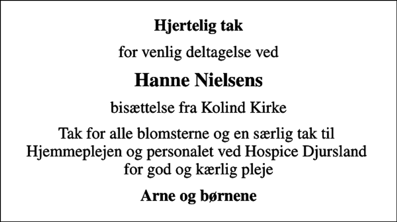 <p>Hjertelig tak<br />for venlig deltagelse ved<br />Hanne Nielsens<br />bisættelse fra Kolind Kirke<br />Tak for alle blomsterne og en særlig tak til Hjemmeplejen og personalet ved Hospice Djursland for god og kærlig pleje<br />Arne og børnene</p>