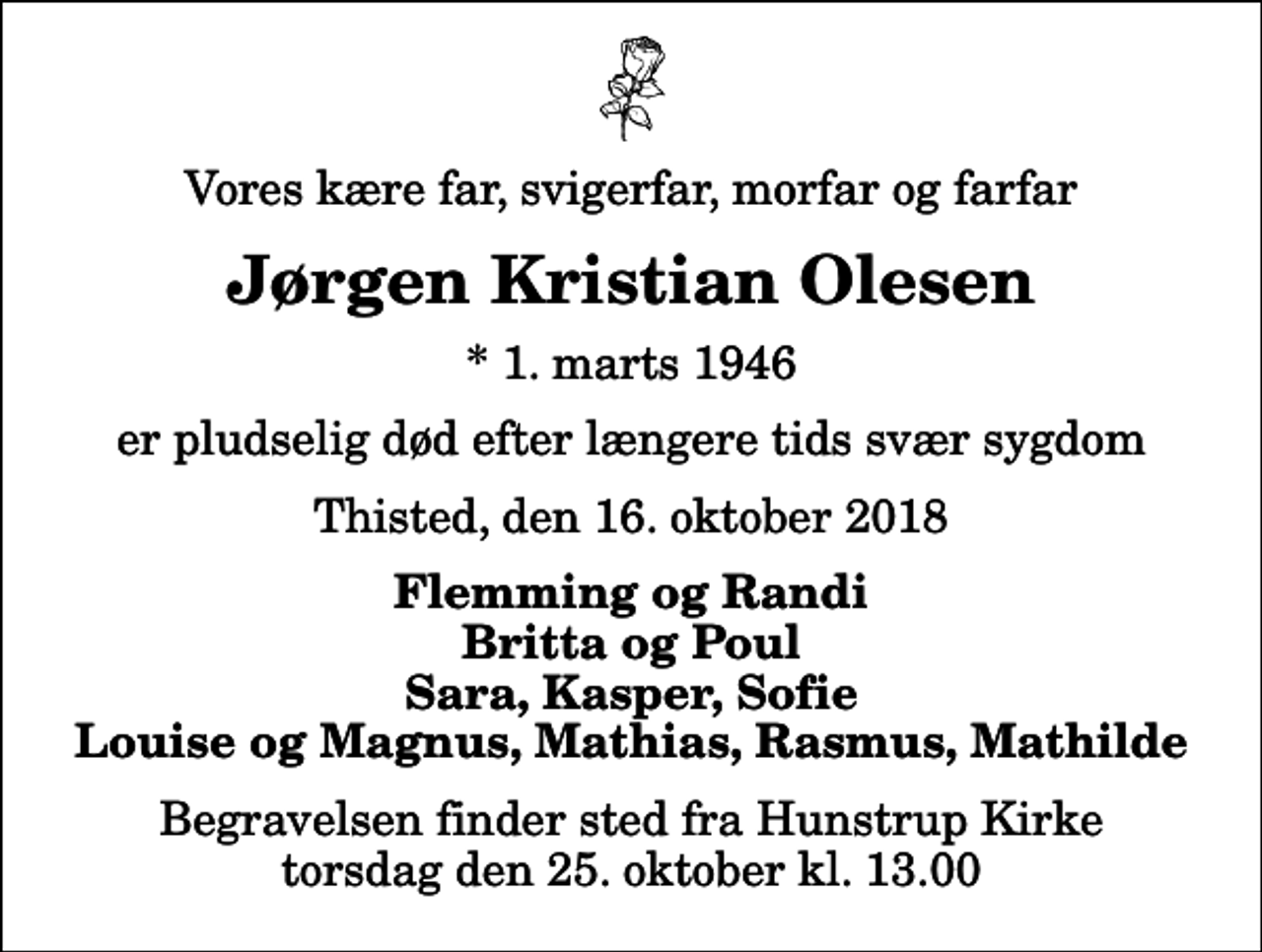 <p>Vores kære far, svigerfar, morfar og farfar<br />Jørgen Kristian Olesen<br />* 1. marts 1946<br />er pludselig død efter længere tids svær sygdom<br />Thisted, den 16. oktober 2018<br />Flemming og Randi Britta og Poul Sara, Kasper, Sofie Louise og Magnus, Mathias, Rasmus, Mathilde<br />Begravelsen finder sted fra Hunstrup Kirke torsdag den 25. oktober kl. 13.00</p>