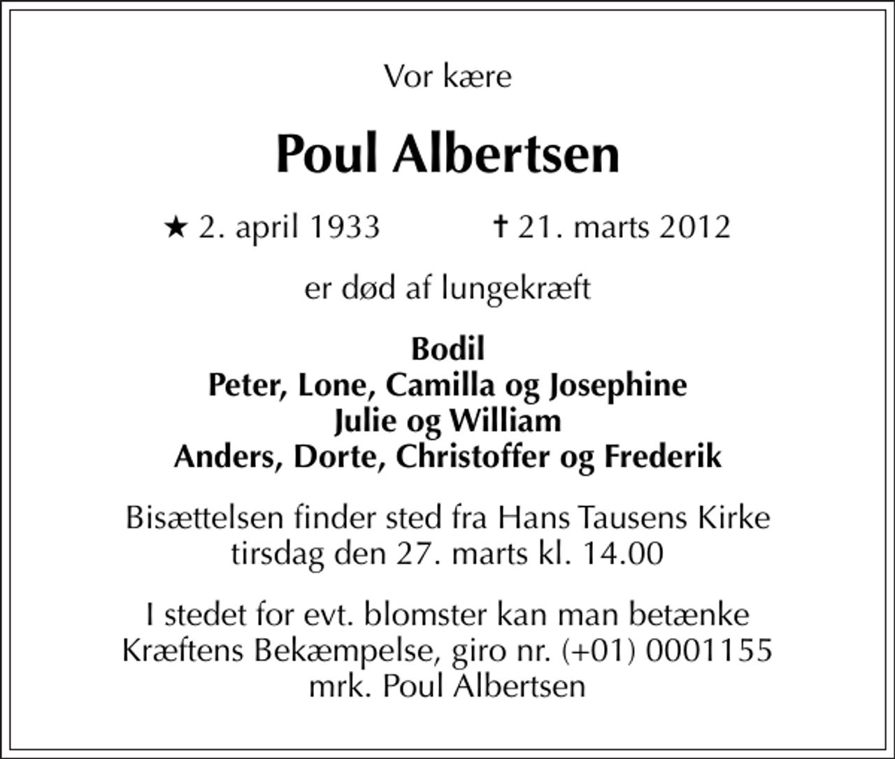 <p>Vor kære<br />Poul Albertsen<br />* 2. april 1933 ✝ 21. marts 2012<br />er død af lungekræft<br />Bodil Peter, Lone, Camilla og Josephine Julie og William Anders, Dorte, Christoffer og Frederik<br />Bisættelsen finder sted fra Hans Tausens Kirke tirsdag den 27. marts kl. 14.00<br />I stedet for evt. blomster kan man betænke<br />Kræftens Bekæmpelse reg.4183konto0001155mrk. Poul<br />Albertsen</p>