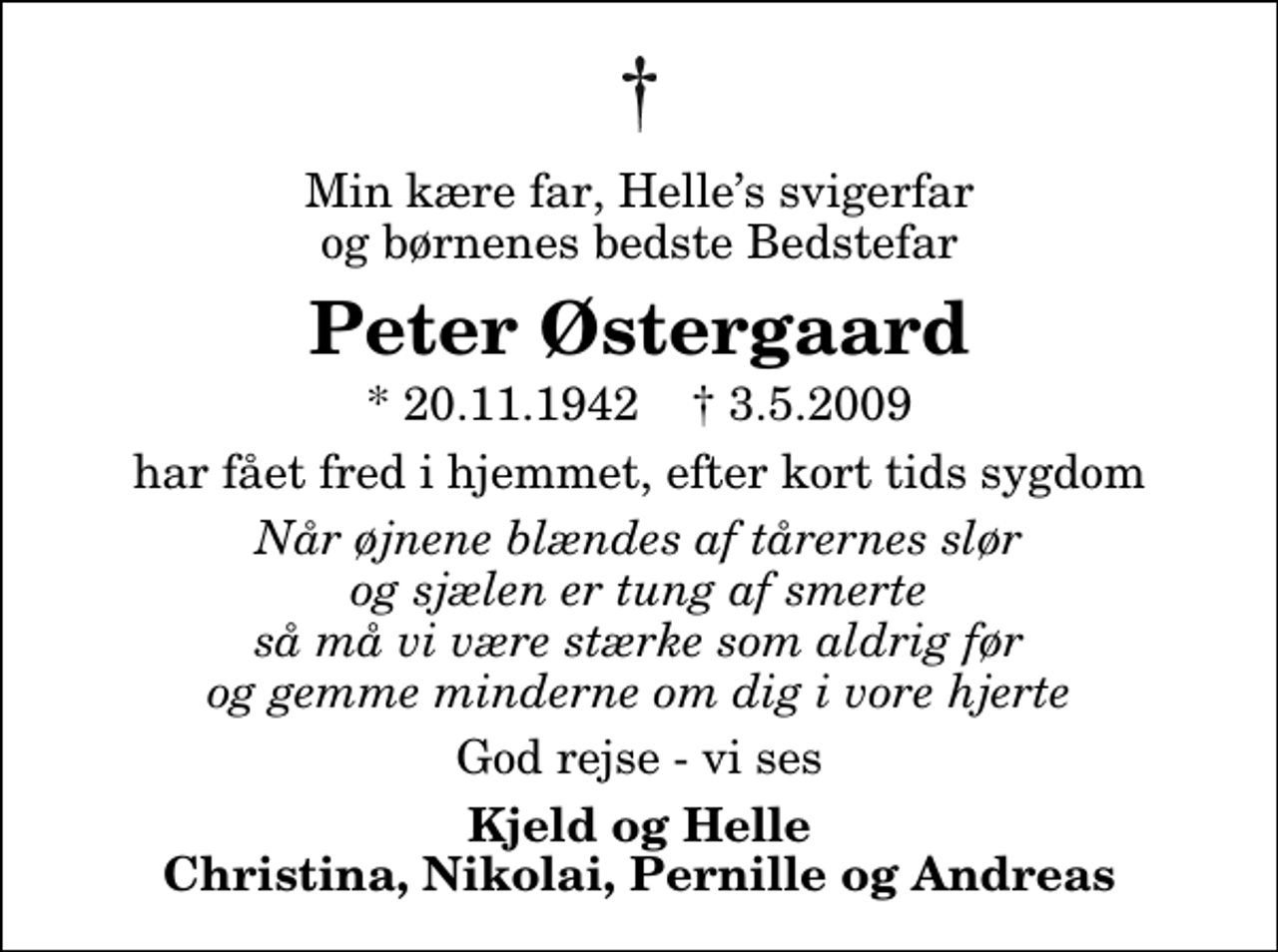 <p>Min kære far, Helles svigerfar og børnenes bedste Bedstefar<br />Peter Østergaard<br />* 20.11.1942 ✝ 3.5.2009<br />har fået fred i hjemmet, efter kort tids sygdom<br />Når øjnene blændes af tårernes slør og sjælen er tung af smerte så må vi være stærke som aldrig før og gemme minderne om dig i vore hjerte<br />God rejse - vi ses<br />Kjeld og Helle Christina, Nikolai, Pernille og Andreas</p>