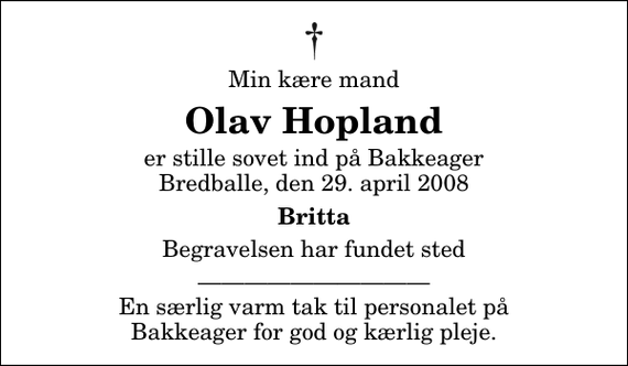 <p>Min kære mand<br />Olav Hopland<br />er stille sovet ind på Bakkeager Bredballe, den 29. april 2008<br />Britta<br />Begravelsen har fundet sted<br />En særlig varm tak til personalet på Bakkeager for god og kærlig pleje.</p>