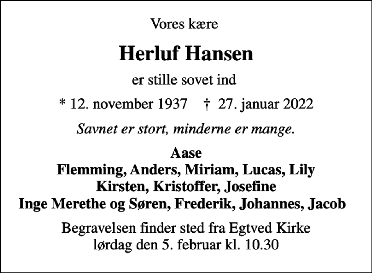 <p>Vores kære<br />Herluf Hansen<br />er stille sovet ind<br />* 12. november 1937 ✝ 27. januar 2022<br />Savnet er stort, minderne er mange.<br />Aase Flemming, Anders, Miriam, Lucas, Lily Kirsten, Kristoffer, Josefine Inge Merethe og Søren, Frederik, Johannes, Jacob<br />Begravelsen finder sted fra Egtved Kirke lørdag den 5. februar kl. 10.30</p>
