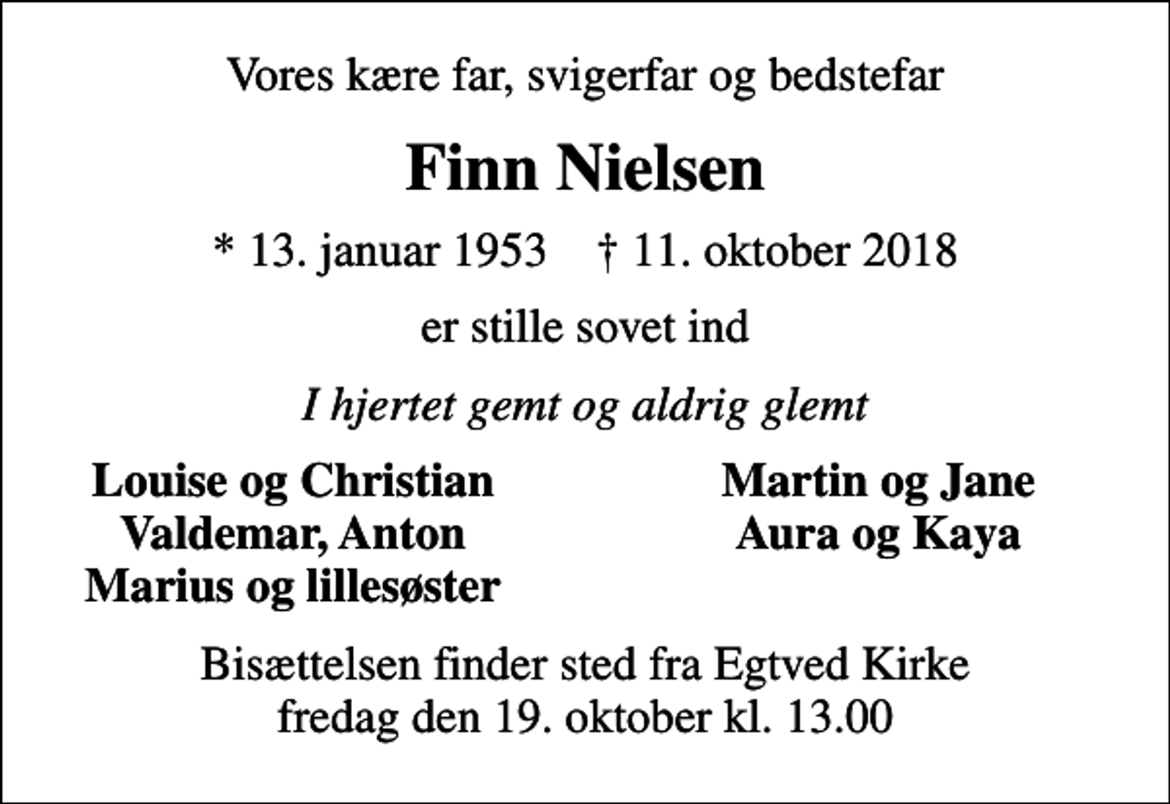 <p>Vores kære far, svigerfar og bedstefar<br />Finn Nielsen<br />* 13. januar 1953 ✝ 11. oktober 2018<br />er stille sovet ind<br />I hjertet gemt og aldrig glemt<br />Louise og Christian<br />Martin og Jane<br />Valdemar, Anton<br />Aura og Kaya<br />Marius og lillesøster<br />Bisættelsen finder sted fra Egtved Kirke fredag den 19. oktober kl. 13.00</p>