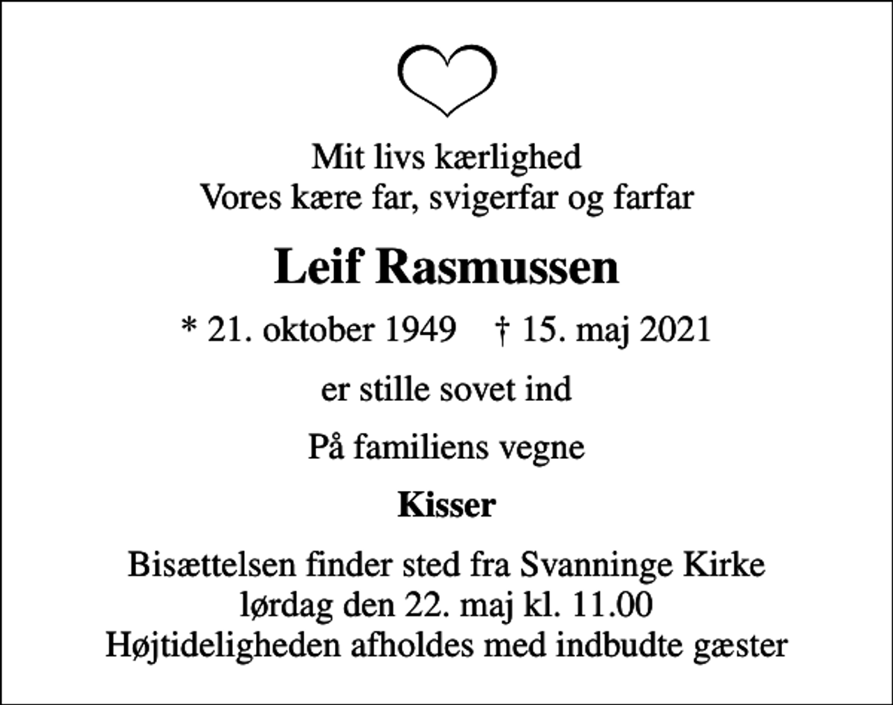 <p>Mit livs kærlighed Vores kære far, svigerfar og farfar<br />Leif Rasmussen<br />* 21. oktober 1949 ✝ 15. maj 2021<br />er stille sovet ind<br />På familiens vegne<br />Kisser<br />Bisættelsen finder sted fra Svanninge Kirke lørdag den 22. maj kl. 11.00 Højtideligheden afholdes med indbudte gæster</p>