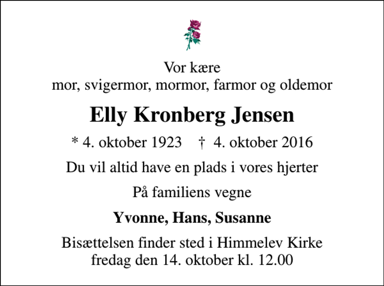 <p>Vor kære mor, svigermor, mormor, farmor og oldemor<br />Elly Kronberg Jensen<br />* 4. oktober 1923 ✝ 4. oktober 2016<br />Du vil altid have en plads i vores hjerter<br />På familiens vegne<br />Yvonne, Hans, Susanne<br />Bisættelsen finder sted i Himmelev Kirke fredag den 14. oktober kl. 12.00</p>