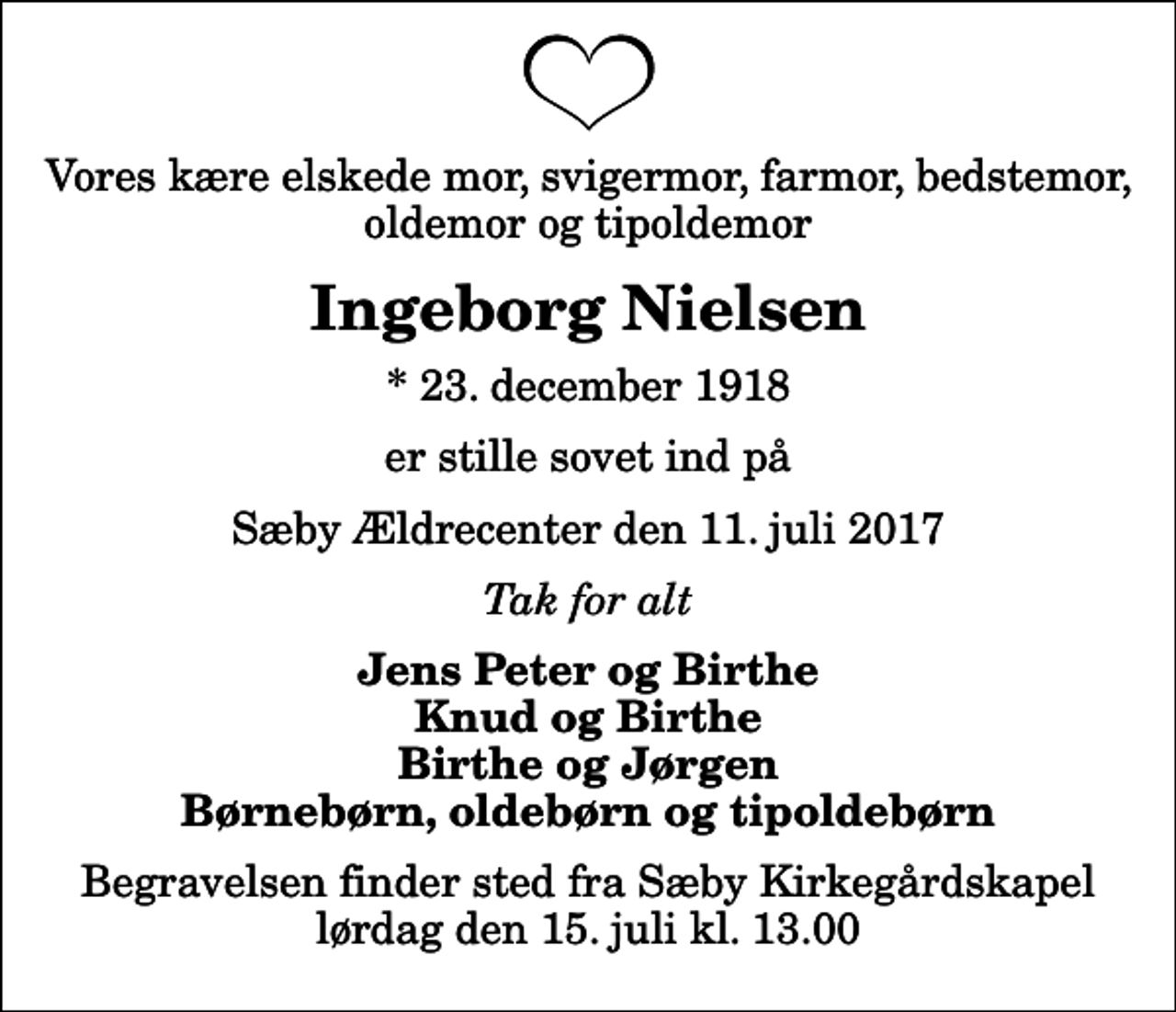 <p>Vores kære elskede mor, svigermor, farmor, bedstemor, oldemor og tipoldemor<br />Ingeborg Nielsen<br />* 23. december 1918<br />er stille sovet ind på<br />Sæby Ældrecenter den 11. juli 2017<br />Tak for alt<br />Jens Peter og Birthe Knud og Birthe Birthe og Jørgen Børnebørn, oldebørn og tipoldebørn<br />Begravelsen finder sted fra Sæby Kirkegårdskapel lørdag den 15. juli kl. 13.00</p>