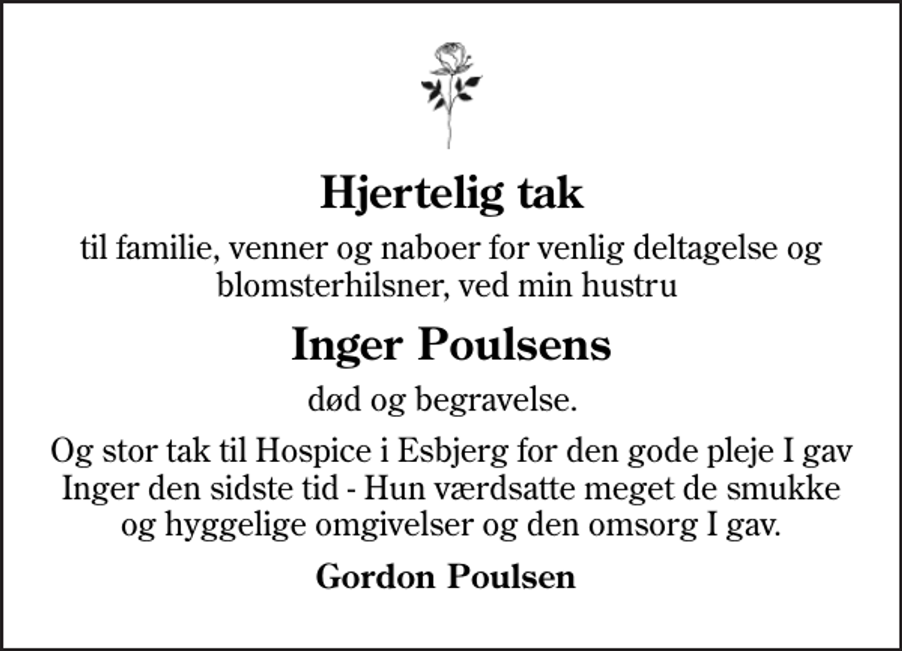<p>Hjertelig tak<br />til familie, venner og naboer for venlig deltagelse og blomsterhilsner, ved min hustru<br />Inger Poulsens<br />død og begravelse.<br />Og stor tak til Hospice i Esbjerg for den gode pleje I gav Inger den sidste tid - Hun værdsatte meget de smukke og hyggelige omgivelser og den omsorg I gav.<br />Gordon Poulsen</p>