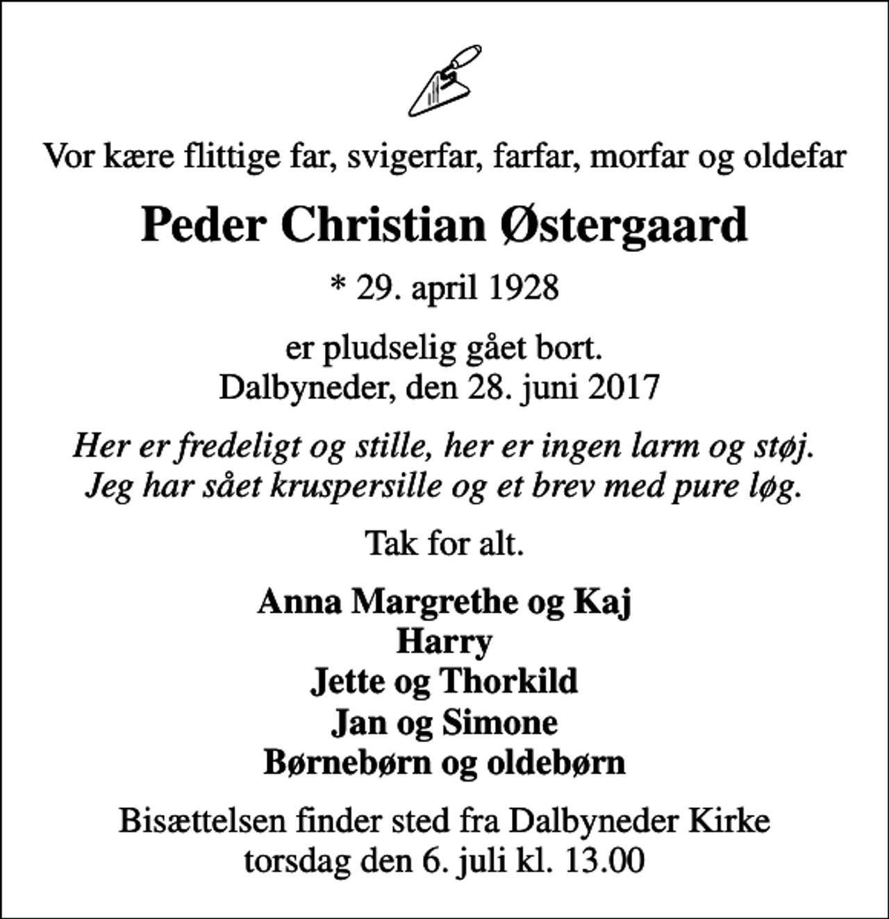 <p>Vor kære flittige far, svigerfar, farfar, morfar og oldefar<br />Peder Christian Østergaard<br />* 29. april 1928<br />er pludselig gået bort. Dalbyneder, den 28. juni 2017<br />Her er fredeligt og stille, her er ingen larm og støj. Jeg har sået kruspersille og et brev med pure løg.<br />Tak for alt.<br />Anna Margrethe og Kaj Harry Jette og Thorkild Jan og Simone Børnebørn og oldebørn<br />Bisættelsen finder sted fra Dalbyneder Kirke torsdag den 6. juli kl. 13.00</p>