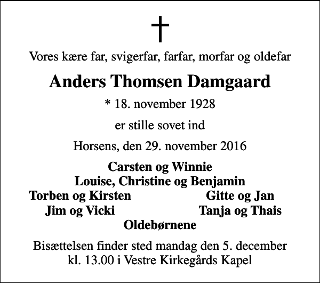 <p>Vores kære far, svigerfar, farfar, morfar og oldefar<br />Anders Thomsen Damgaard<br />* 18. november 1928<br />er stille sovet ind<br />Horsens, den 29. november 2016<br />Carsten og Winnie Louise, Christine og Benjamin<br />Torben og Kirsten<br />Gitte og Jan<br />Jim og Vicki<br />Tanja og Thais<br />Bisættelsen finder sted mandag den 5. december kl. 13.00 i Vestre Kirkegårds Kapel</p>