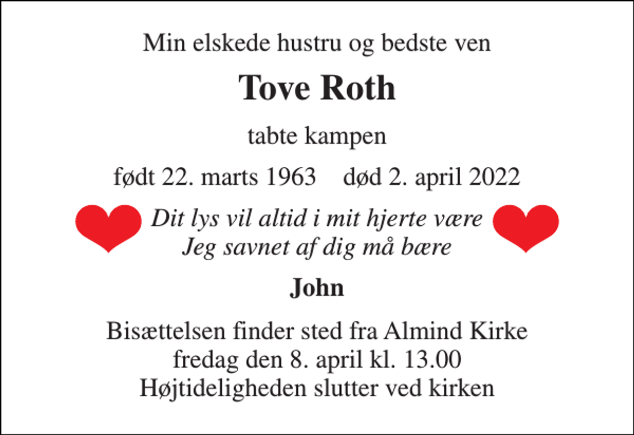 <p>Min elskede hustru og bedste ven<br />Tove Roth<br />tabte kampen<br />født 22. marts 1963 død 2. april 2022<br />Dit lys vil altid i mit hjerte være Jeg savnet af dig må bære<br />John<br />Bisættelsen finder sted fra Almind Kirke fredag den 8. april kl. 13.00 Højtideligheden slutter ved kirken</p>